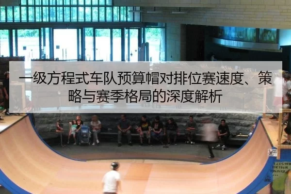 一级方程式车队预算帽对排位赛速度、策略与赛季格局的深度解析